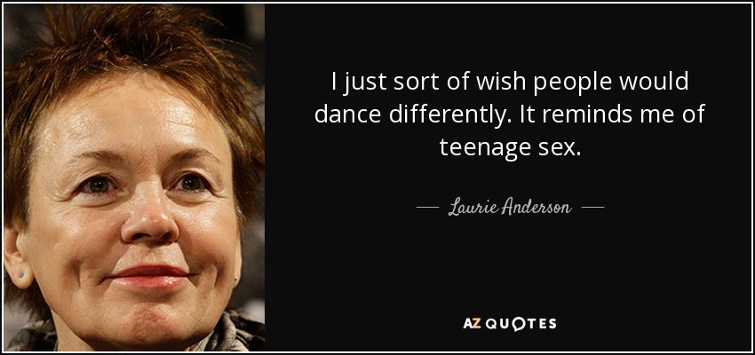 I just sort of wish people would dance differently. It reminds me of teenage sex. - Laurie Anderson
