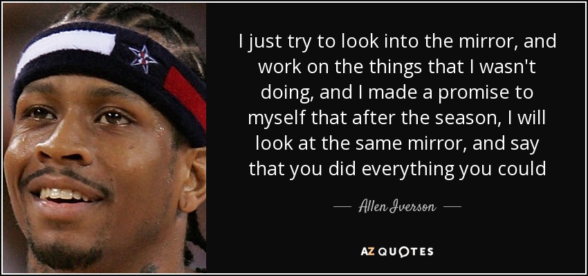 I just try to look into the mirror, and work on the things that I wasn't doing, and I made a promise to myself that after the season, I will look at the same mirror, and say that you did everything you could - Allen Iverson