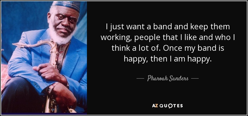 I just want a band and keep them working, people that I like and who I think a lot of. Once my band is happy, then I am happy. - Pharoah Sanders