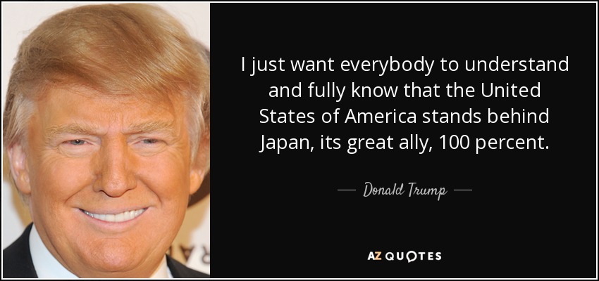 I just want everybody to understand and fully know that the United States of America stands behind Japan, its great ally, 100 percent. - Donald Trump