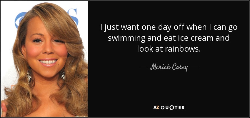I just want one day off when I can go swimming and eat ice cream and look at rainbows. - Mariah Carey