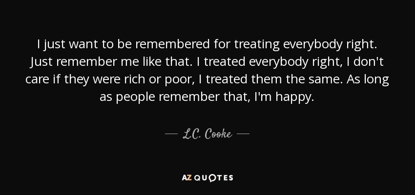 I just want to be remembered for treating everybody right. Just remember me like that. I treated everybody right, I don't care if they were rich or poor, I treated them the same. As long as people remember that, I'm happy. - L.C. Cooke
