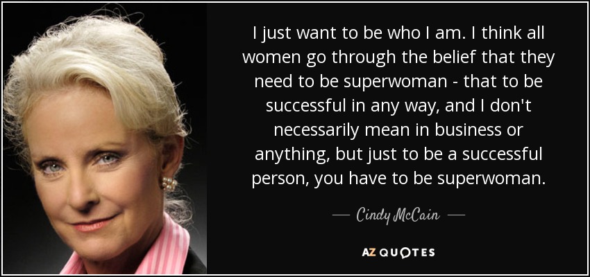 I just want to be who I am. I think all women go through the belief that they need to be superwoman - that to be successful in any way, and I don't necessarily mean in business or anything, but just to be a successful person, you have to be superwoman. - Cindy McCain