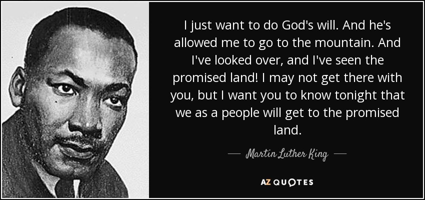 I just want to do God's will. And he's allowed me to go to the mountain. And I've looked over, and I've seen the promised land! I may not get there with you, but I want you to know tonight that we as a people will get to the promised land. - Martin Luther King, Jr.