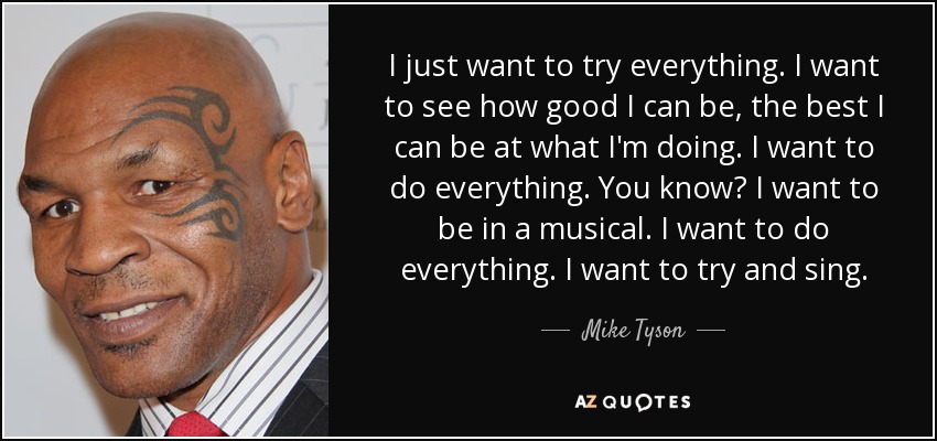 I just want to try everything. I want to see how good I can be, the best I can be at what I'm doing. I want to do everything. You know? I want to be in a musical. I want to do everything. I want to try and sing. - Mike Tyson