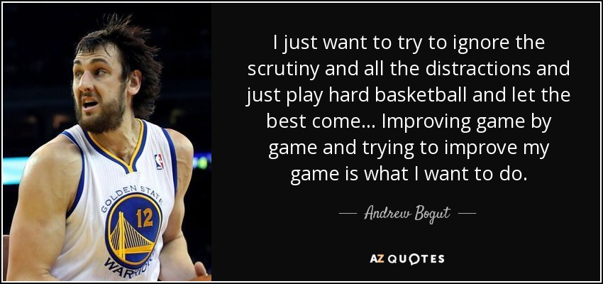 I just want to try to ignore the scrutiny and all the distractions and just play hard basketball and let the best come... Improving game by game and trying to improve my game is what I want to do. - Andrew Bogut