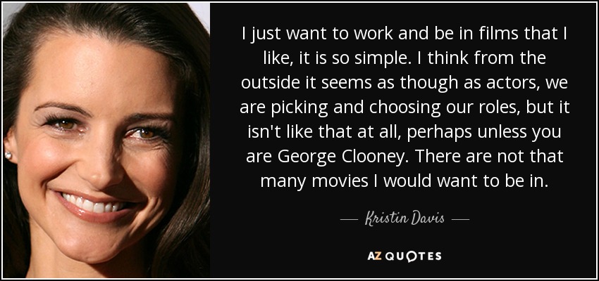 I just want to work and be in films that I like, it is so simple. I think from the outside it seems as though as actors, we are picking and choosing our roles, but it isn't like that at all, perhaps unless you are George Clooney. There are not that many movies I would want to be in. - Kristin Davis