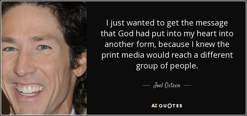 I just wanted to get the message that God had put into my heart into another form, because I knew the print media would reach a different group of people. - Joel Osteen