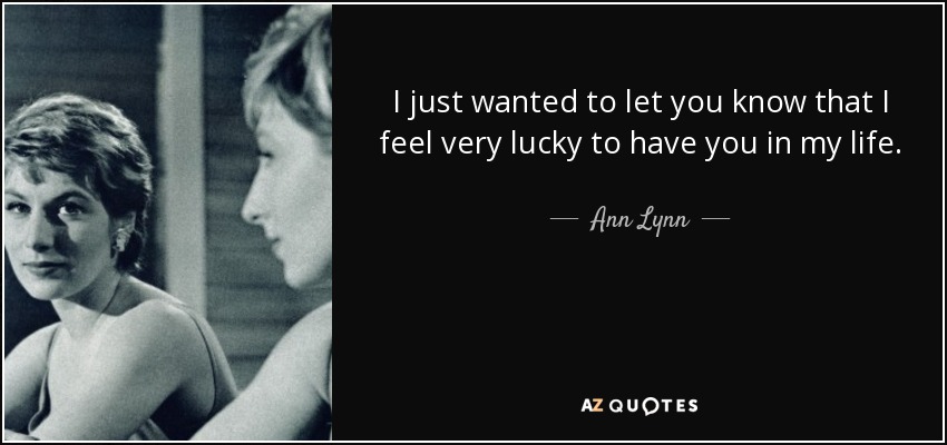 I just wanted to let you know that I feel very lucky to have you in my life. - Ann Lynn