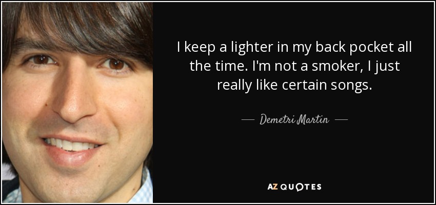 I keep a lighter in my back pocket all the time. I'm not a smoker, I just really like certain songs. - Demetri Martin