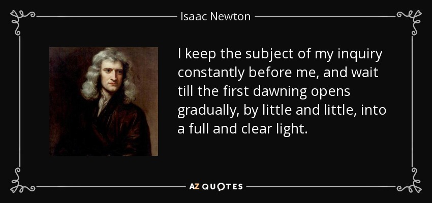 I keep the subject of my inquiry constantly before me, and wait till the first dawning opens gradually, by little and little, into a full and clear light. - Isaac Newton