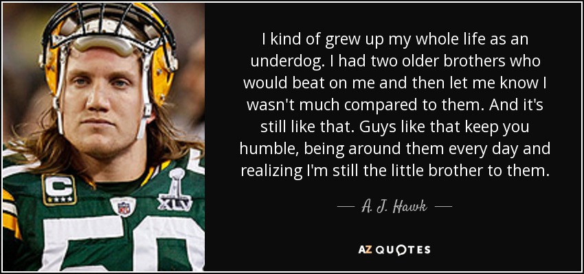 I kind of grew up my whole life as an underdog. I had two older brothers who would beat on me and then let me know I wasn't much compared to them. And it's still like that. Guys like that keep you humble, being around them every day and realizing I'm still the little brother to them. - A. J. Hawk