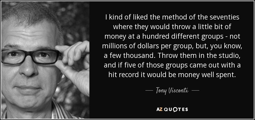 I kind of liked the method of the seventies where they would throw a little bit of money at a hundred different groups - not millions of dollars per group, but, you know, a few thousand. Throw them in the studio, and if five of those groups came out with a hit record it would be money well spent. - Tony Visconti