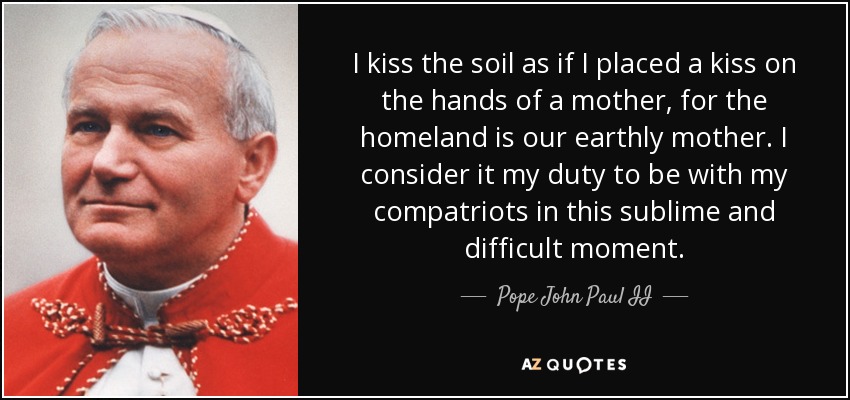 I kiss the soil as if I placed a kiss on the hands of a mother, for the homeland is our earthly mother. I consider it my duty to be with my compatriots in this sublime and difficult moment. - Pope John Paul II