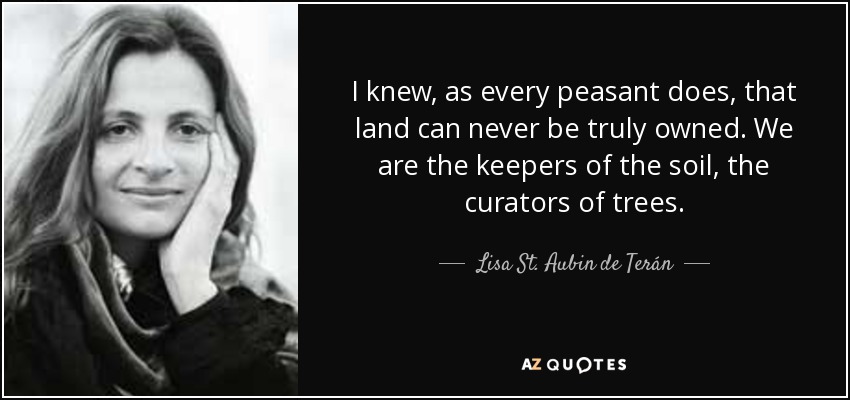 I knew, as every peasant does, that land can never be truly owned. We are the keepers of the soil, the curators of trees. - Lisa St. Aubin de Terán