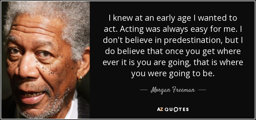 I knew at an early age I wanted to act. Acting was always easy for me. I don't believe in predestination, but I do believe that once you get where ever it is you are going, that is where you were going to be. - Morgan Freeman