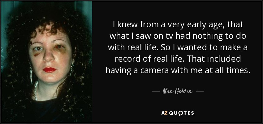 I knew from a very early age, that what I saw on tv had nothing to do with real life. So I wanted to make a record of real life. That included having a camera with me at all times. - Nan Goldin