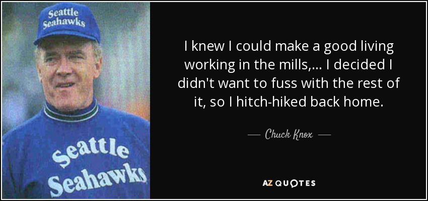 I knew I could make a good living working in the mills, ... I decided I didn't want to fuss with the rest of it, so I hitch-hiked back home. - Chuck Knox