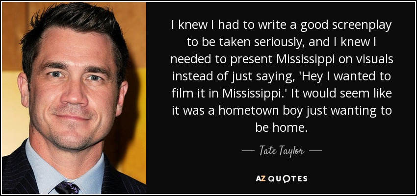 I knew I had to write a good screenplay to be taken seriously, and I knew I needed to present Mississippi on visuals instead of just saying, 'Hey I wanted to film it in Mississippi.' It would seem like it was a hometown boy just wanting to be home. - Tate Taylor