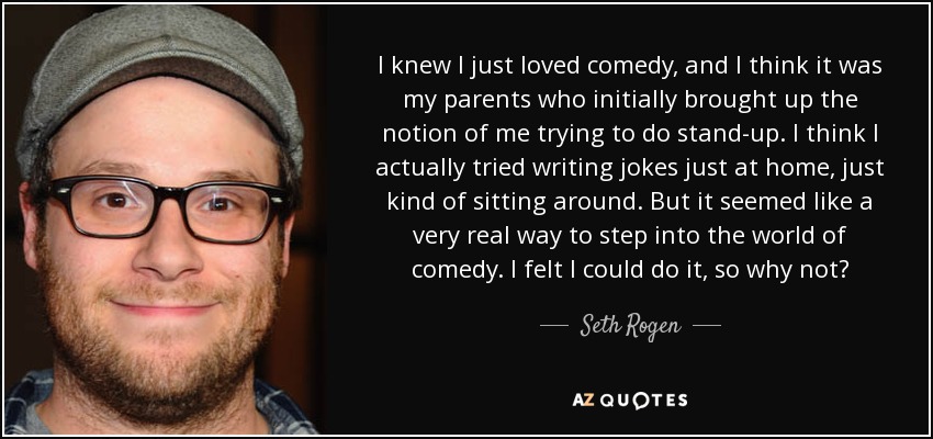 I knew I just loved comedy, and I think it was my parents who initially brought up the notion of me trying to do stand-up. I think I actually tried writing jokes just at home, just kind of sitting around. But it seemed like a very real way to step into the world of comedy. I felt I could do it, so why not? - Seth Rogen