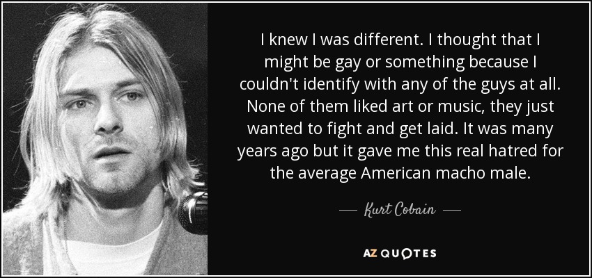 I knew I was different. I thought that I might be gay or something because I couldn't identify with any of the guys at all. None of them liked art or music, they just wanted to fight and get laid. It was many years ago but it gave me this real hatred for the average American macho male. - Kurt Cobain