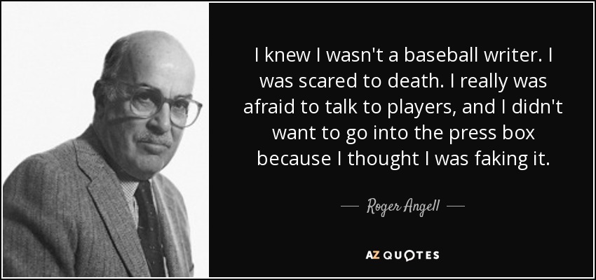 I knew I wasn't a baseball writer. I was scared to death. I really was afraid to talk to players, and I didn't want to go into the press box because I thought I was faking it. - Roger Angell