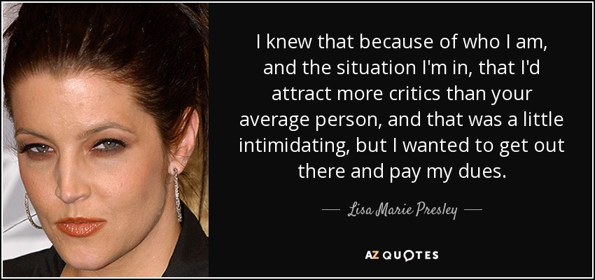 I knew that because of who I am, and the situation I'm in, that I'd attract more critics than your average person, and that was a little intimidating, but I wanted to get out there and pay my dues. - Lisa Marie Presley
