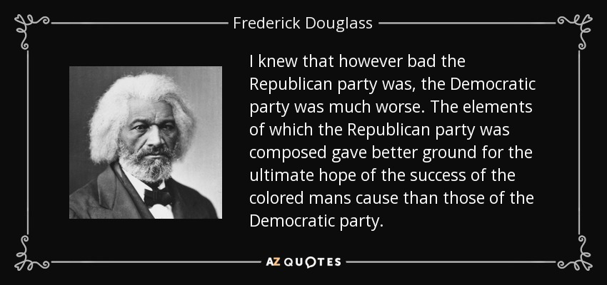 I knew that however bad the Republican party was, the Democratic party was much worse. The elements of which the Republican party was composed gave better ground for the ultimate hope of the success of the colored mans cause than those of the Democratic party. - Frederick Douglass