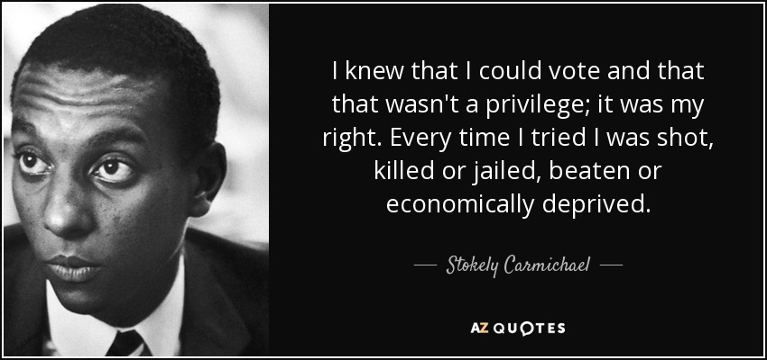 I knew that I could vote and that that wasn't a privilege; it was my right. Every time I tried I was shot, killed or jailed, beaten or economically deprived. - Stokely Carmichael