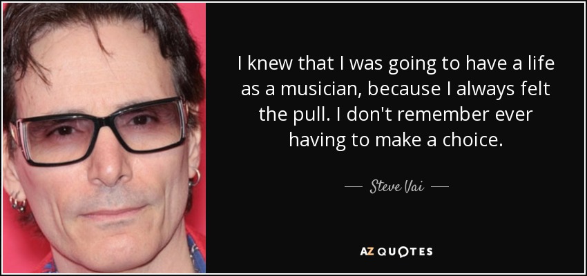 I knew that I was going to have a life as a musician, because I always felt the pull. I don't remember ever having to make a choice. - Steve Vai