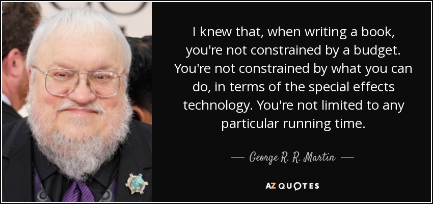 I knew that, when writing a book, you're not constrained by a budget. You're not constrained by what you can do, in terms of the special effects technology. You're not limited to any particular running time. - George R. R. Martin