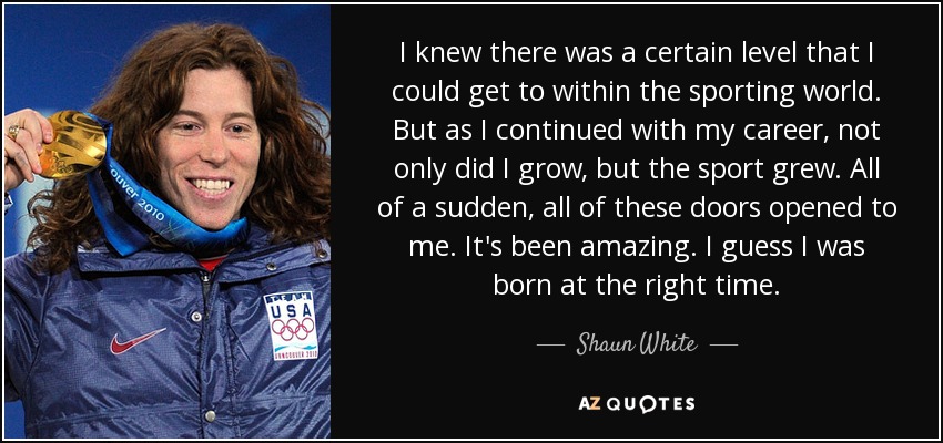 I knew there was a certain level that I could get to within the sporting world. But as I continued with my career, not only did I grow, but the sport grew. All of a sudden, all of these doors opened to me. It's been amazing. I guess I was born at the right time. - Shaun White