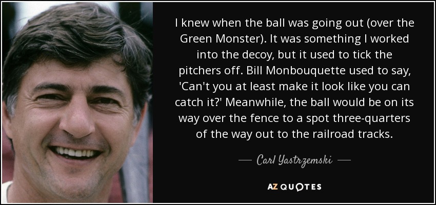 I knew when the ball was going out (over the Green Monster). It was something I worked into the decoy, but it used to tick the pitchers off. Bill Monbouquette used to say, 'Can't you at least make it look like you can catch it?' Meanwhile, the ball would be on its way over the fence to a spot three-quarters of the way out to the railroad tracks. - Carl Yastrzemski