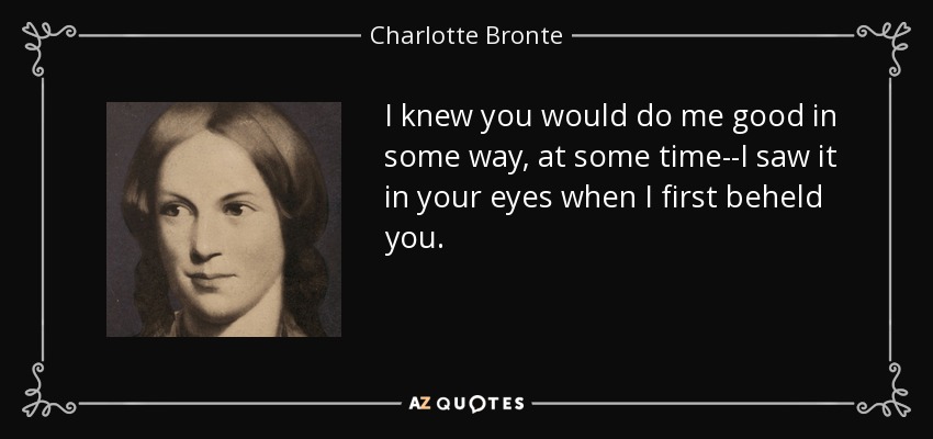 I knew you would do me good in some way, at some time--I saw it in your eyes when I first beheld you. - Charlotte Bronte