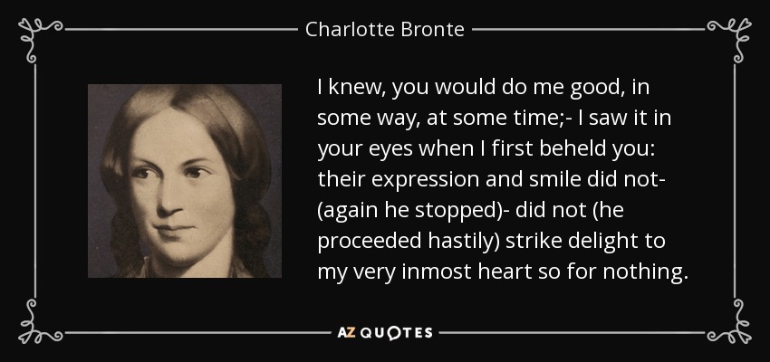 I knew, you would do me good, in some way, at some time;- I saw it in your eyes when I first beheld you: their expression and smile did not- (again he stopped)- did not (he proceeded hastily) strike delight to my very inmost heart so for nothing. - Charlotte Bronte