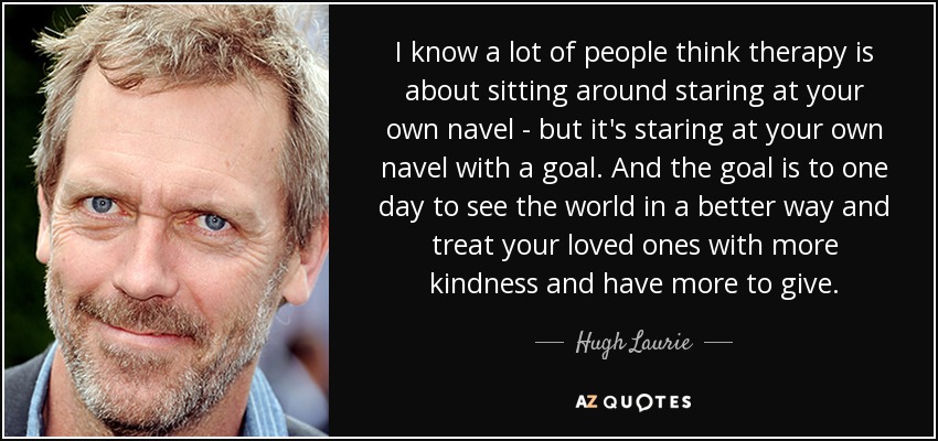 I know a lot of people think therapy is about sitting around staring at your own navel - but it's staring at your own navel with a goal. And the goal is to one day to see the world in a better way and treat your loved ones with more kindness and have more to give. - Hugh Laurie