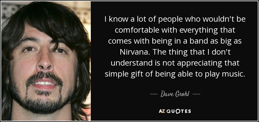 I know a lot of people who wouldn't be comfortable with everything that comes with being in a band as big as Nirvana. The thing that I don't understand is not appreciating that simple gift of being able to play music. - Dave Grohl