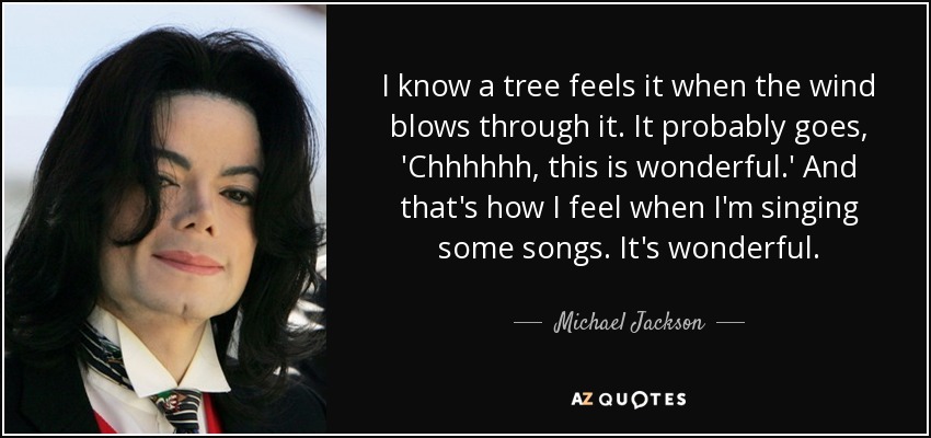 I know a tree feels it when the wind blows through it. It probably goes, 'Chhhhhh, this is wonderful.' And that's how I feel when I'm singing some songs. It's wonderful. - Michael Jackson