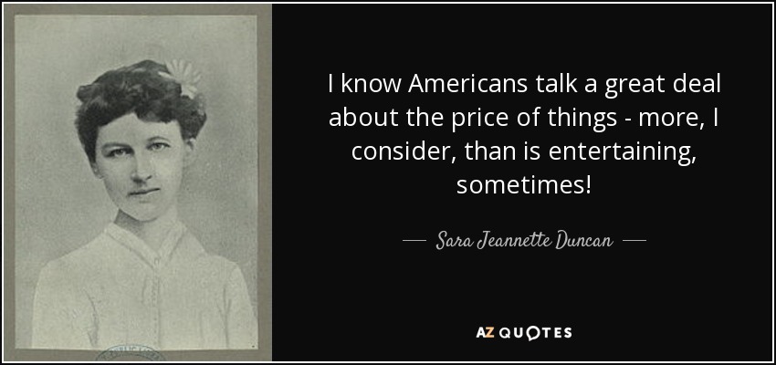 I know Americans talk a great deal about the price of things - more, I consider, than is entertaining, sometimes! - Sara Jeannette Duncan