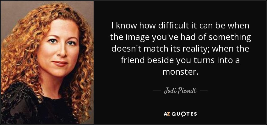 I know how difficult it can be when the image you've had of something doesn't match its reality; when the friend beside you turns into a monster. - Jodi Picoult