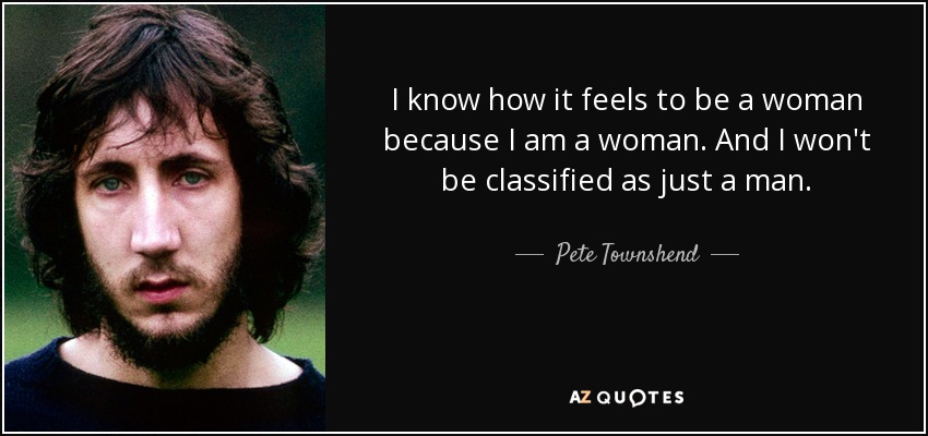 I know how it feels to be a woman because I am a woman. And I won't be classified as just a man. - Pete Townshend