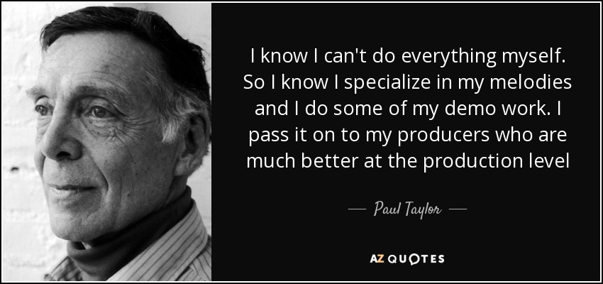 I know I can't do everything myself. So I know I specialize in my melodies and I do some of my demo work. I pass it on to my producers who are much better at the production level - Paul Taylor