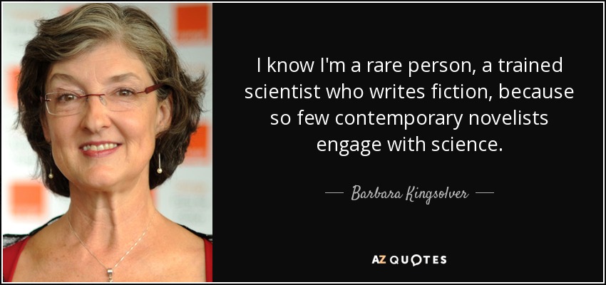 I know I'm a rare person, a trained scientist who writes fiction, because so few contemporary novelists engage with science. - Barbara Kingsolver