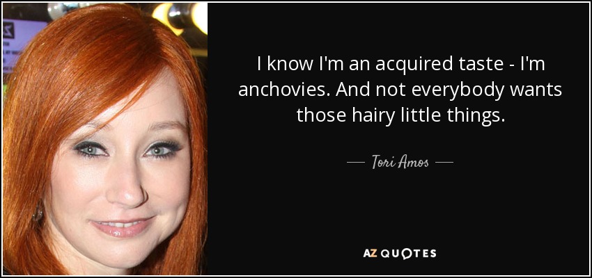 I know I'm an acquired taste - I'm anchovies. And not everybody wants those hairy little things. - Tori Amos