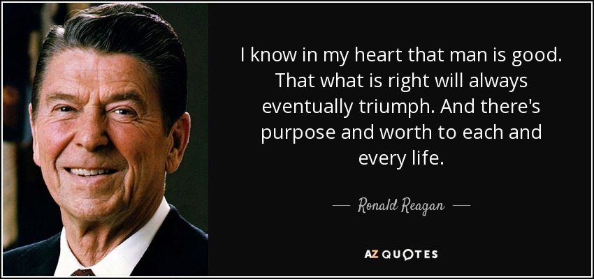 I know in my heart that man is good. That what is right will always eventually triumph. And there's purpose and worth to each and every life. - Ronald Reagan