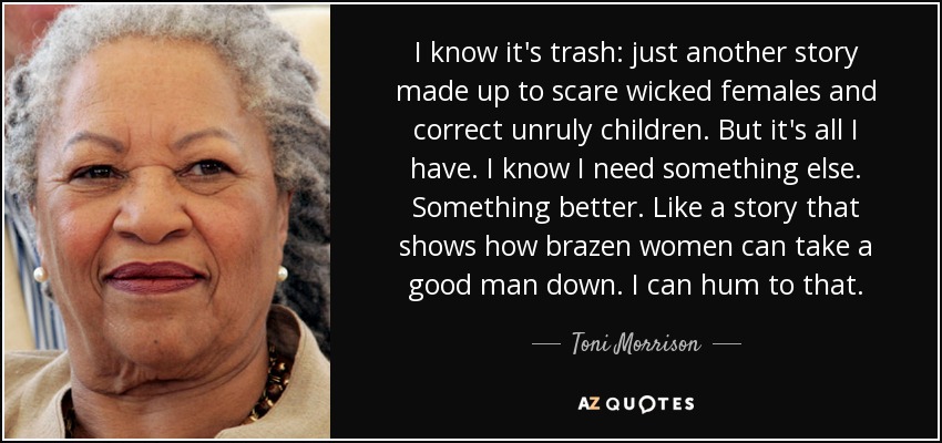 I know it's trash: just another story made up to scare wicked females and correct unruly children. But it's all I have. I know I need something else. Something better. Like a story that shows how brazen women can take a good man down. I can hum to that. - Toni Morrison