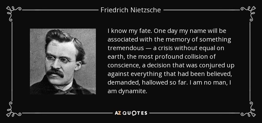 I know my fate. One day my name will be associated with the memory of something tremendous — a crisis without equal on earth, the most profound collision of conscience, a decision that was conjured up against everything that had been believed, demanded, hallowed so far. I am no man, I am dynamite. - Friedrich Nietzsche