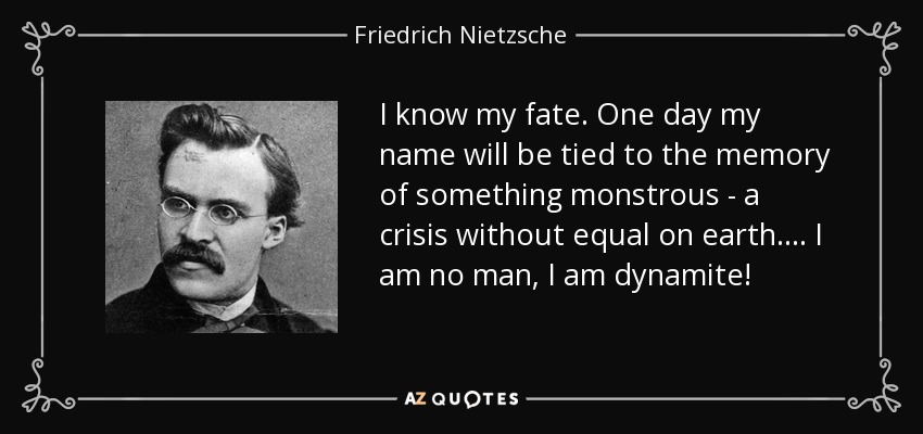 I know my fate. One day my name will be tied to the memory of something monstrous - a crisis without equal on earth.... I am no man, I am dynamite! - Friedrich Nietzsche