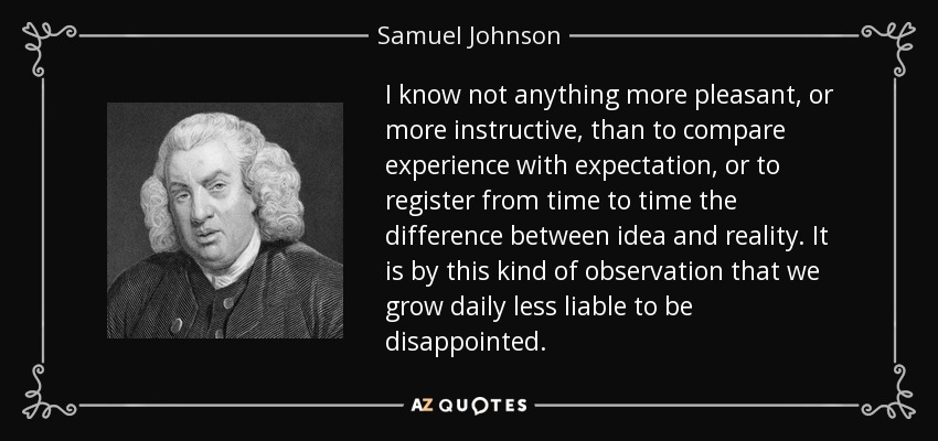 I know not anything more pleasant, or more instructive, than to compare experience with expectation, or to register from time to time the difference between idea and reality. It is by this kind of observation that we grow daily less liable to be disappointed. - Samuel Johnson