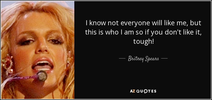 I know not everyone will like me, but this is who I am so if you don't like it, tough! - Britney Spears